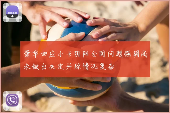 萧华回应小卡阴阳合同问题强调尚未做出决定并称情况复杂