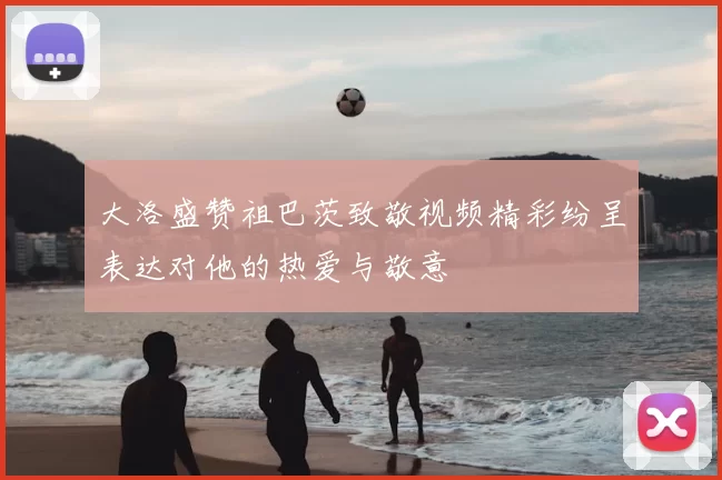 大洛盛赞祖巴茨致敬视频精彩纷呈表达对他的热爱与敬意