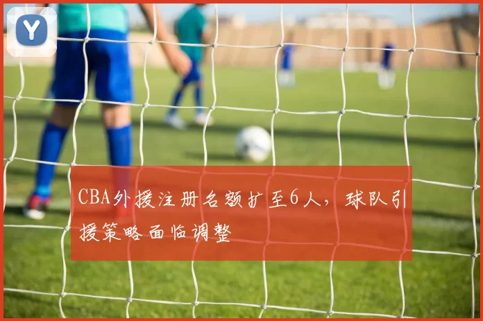 CBA外援注册名额扩至6人，球队引援策略面临调整
