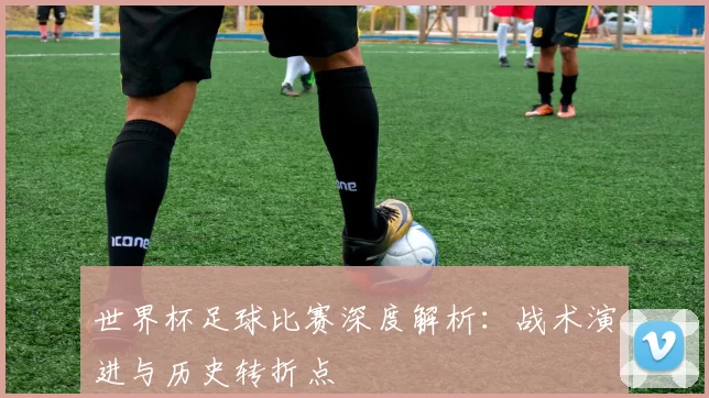 世界杯足球比赛深度解析：战术演进与历史转折点