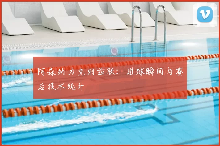 阿森纳力克利兹联:进球瞬间与赛后技术统计