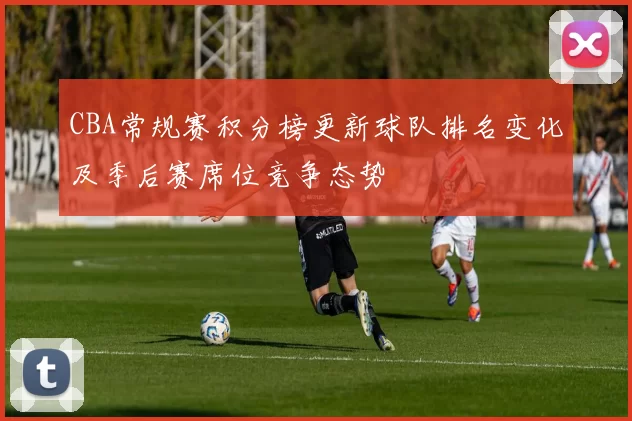CBA常规赛积分榜更新球队排名变化及季后赛席位竞争态势