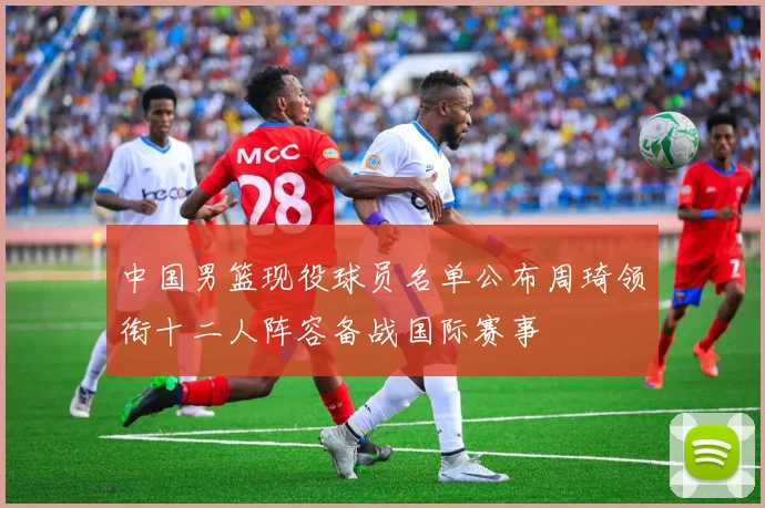 中国男篮现役球员名单公布周琦领衔十二人阵容备战国际赛事