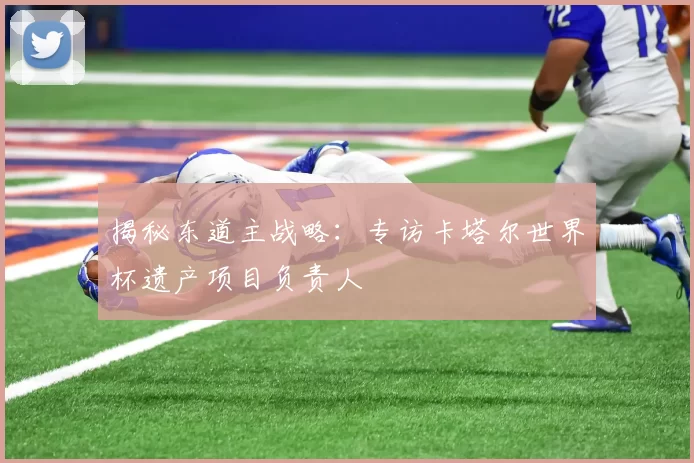揭秘东道主战略:专访卡塔尔世界杯遗产项目负责人