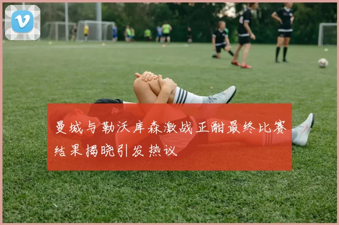 曼城与勒沃库森激战正酣最终比赛结果揭晓引发热议