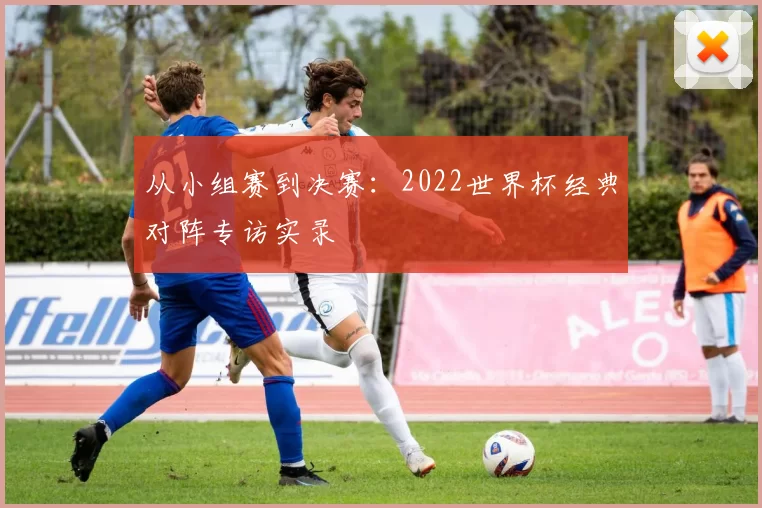 从小组赛到决赛：2022世界杯经典对阵专访实录