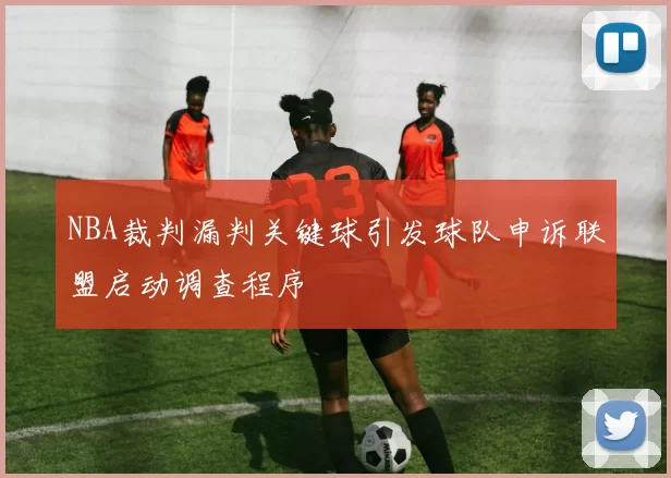 NBA裁判漏判关键球引发球队申诉联盟启动调查程序