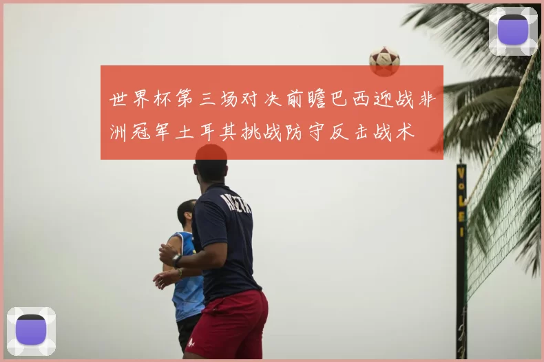 世界杯第三场对决前瞻巴西迎战非洲冠军土耳其挑战防守反击战术