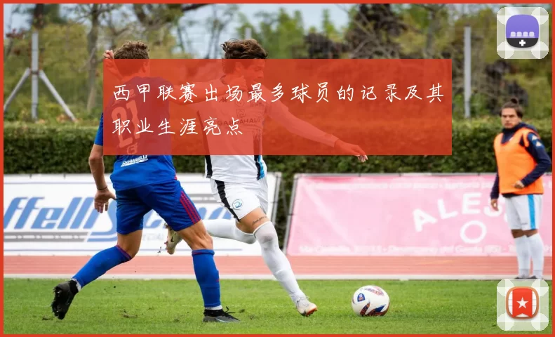 西甲联赛出场最多球员的记录及其职业生涯亮点