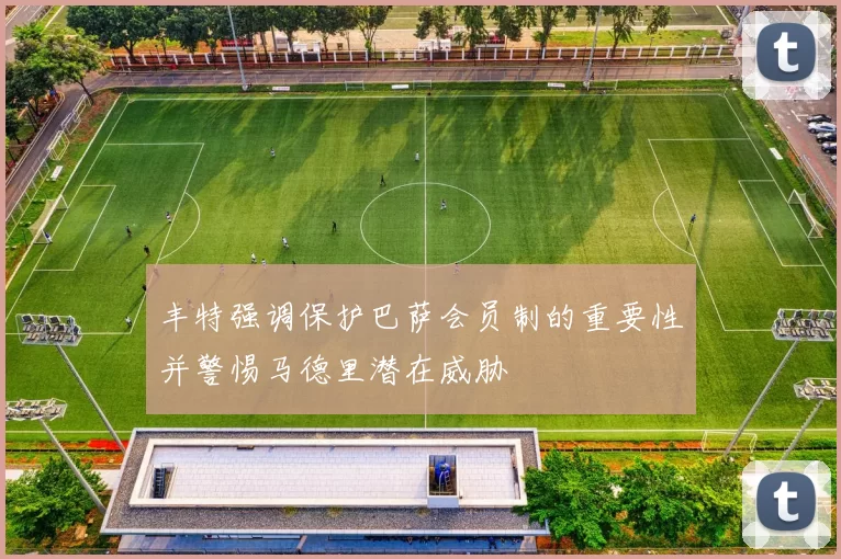 丰特强调保护巴萨会员制的重要性并警惕马德里潜在威胁
