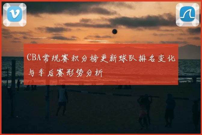 CBA常规赛积分榜更新球队排名变化与季后赛形势分析