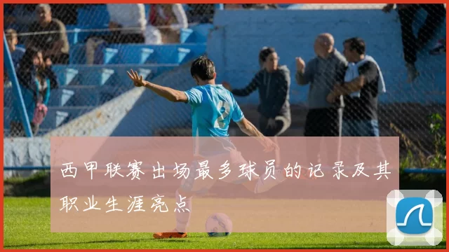 西甲联赛出场最多球员的记录及其职业生涯亮点