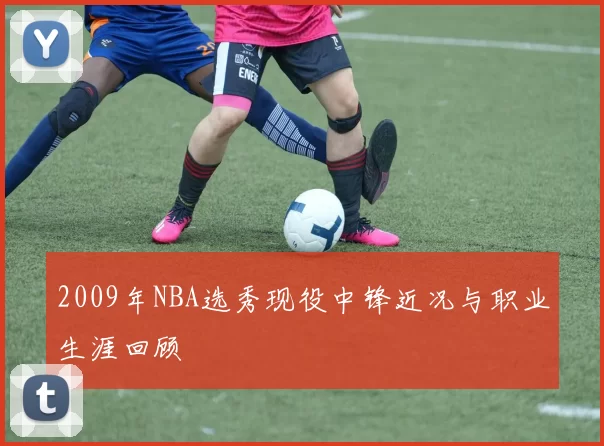 2009年NBA选秀现役中锋近况与职业生涯回顾