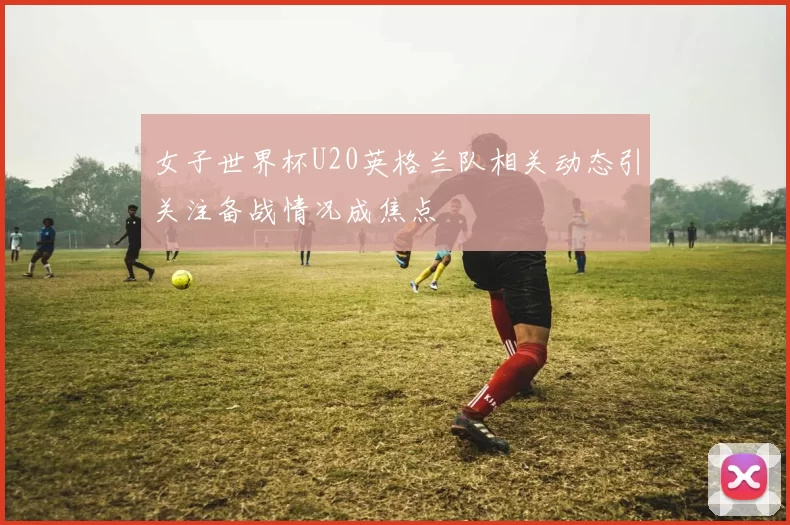 女子世界杯U20英格兰队相关动态引关注备战情况成焦点