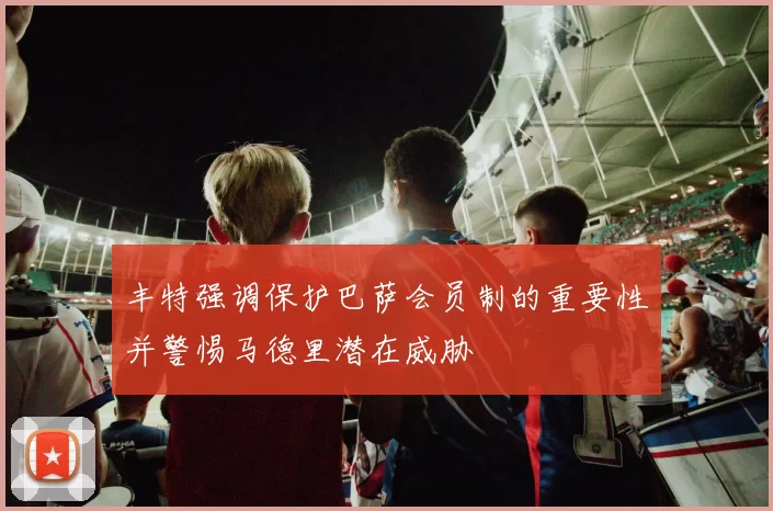 丰特强调保护巴萨会员制的重要性并警惕马德里潜在威胁