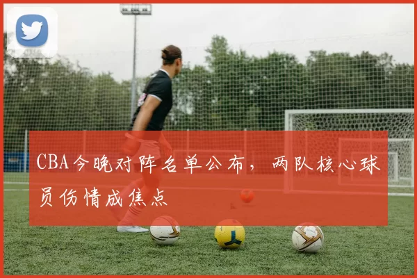 CBA今晚对阵名单公布，两队核心球员伤情成焦点