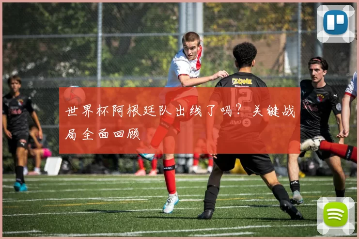 世界杯阿根廷队出线了吗？关键战局全面回顾