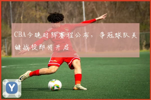 CBA今晚对阵赛程公布，争冠球队关键战役即将开启