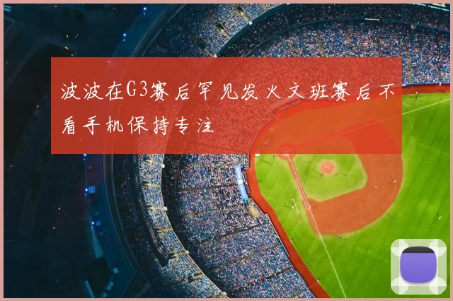 波波在G3赛后罕见发火文班赛后不看手机保持专注