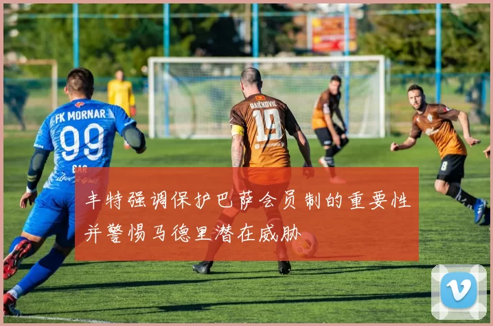 丰特强调保护巴萨会员制的重要性并警惕马德里潜在威胁