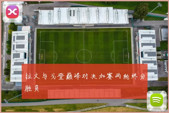 拉文与戈登巅峰对决加赛两轮终分胜负