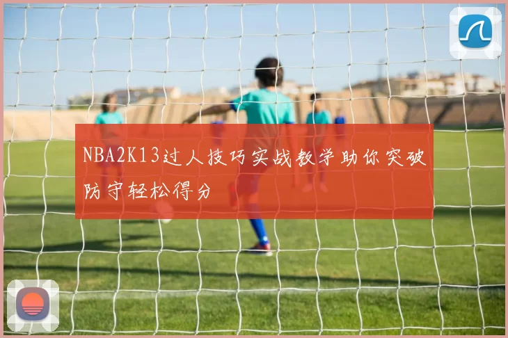 NBA2K13过人技巧实战教学助你突破防守轻松得分