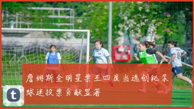 詹姆斯全明星票王四度当选创纪录球迷投票贡献显著