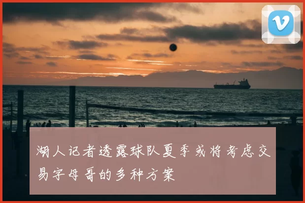 湖人记者透露球队夏季或将考虑交易字母哥的多种方案