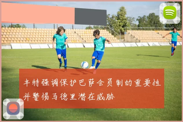 丰特强调保护巴萨会员制的重要性并警惕马德里潜在威胁