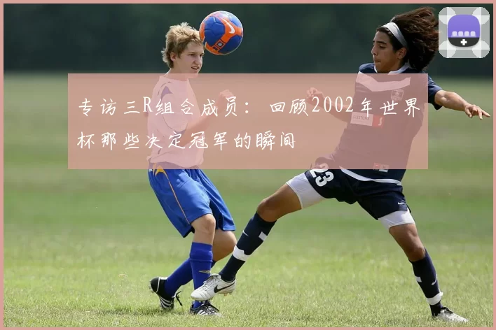 专访三R组合成员：回顾2002年世界杯那些决定冠军的瞬间