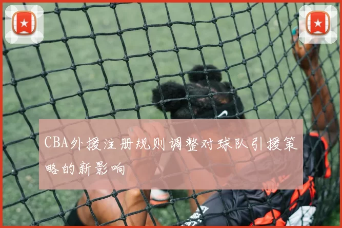 CBA外援注册规则调整对球队引援策略的新影响