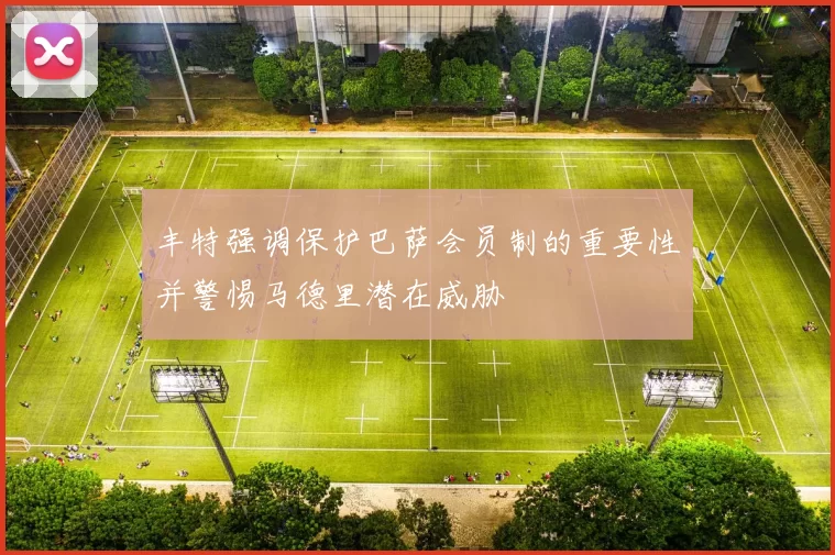 丰特强调保护巴萨会员制的重要性并警惕马德里潜在威胁