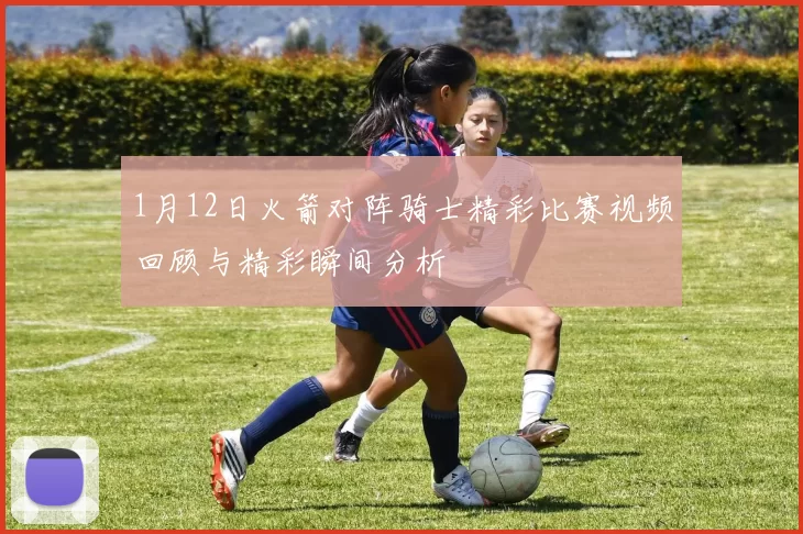 1月12日火箭对阵骑士精彩比赛视频回顾与精彩瞬间分析