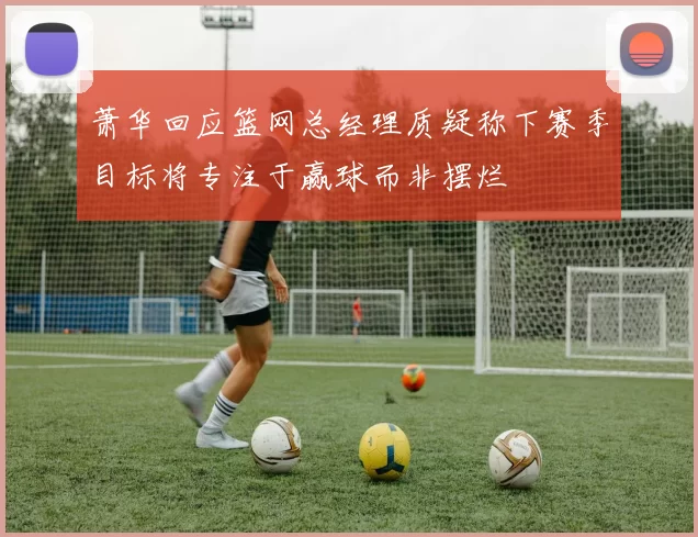 萧华回应篮网总经理质疑称下赛季目标将专注于赢球而非摆烂