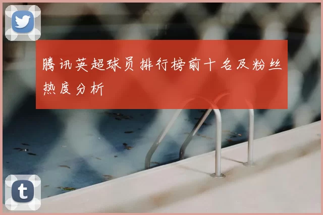 腾讯英超球员排行榜前十名及粉丝热度分析