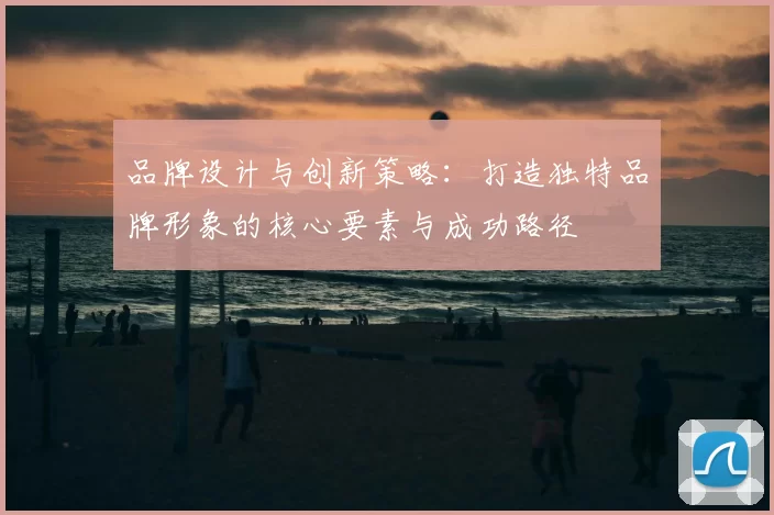 品牌设计与创新策略：打造独特品牌形象的核心要素与成功路径