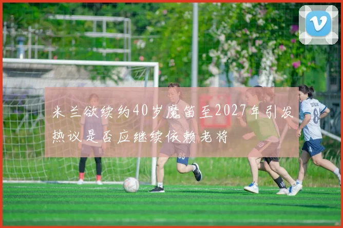 米兰欲续约40岁魔笛至2027年引发热议是否应继续依赖老将