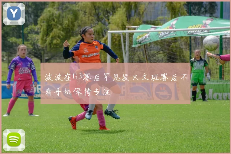 波波在G3赛后罕见发火文班赛后不看手机保持专注
