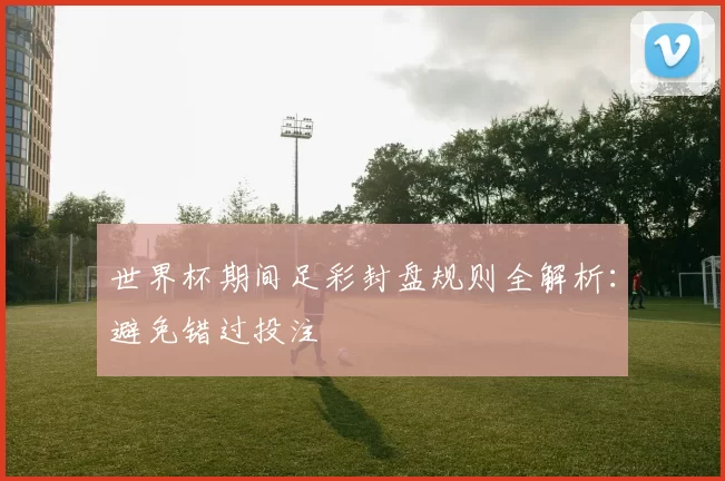 世界杯期间足彩封盘规则全解析：避免错过投注