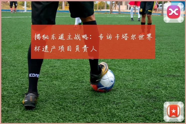 揭秘东道主战略:专访卡塔尔世界杯遗产项目负责人