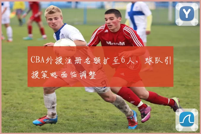 CBA外援注册名额扩至6人，球队引援策略面临调整