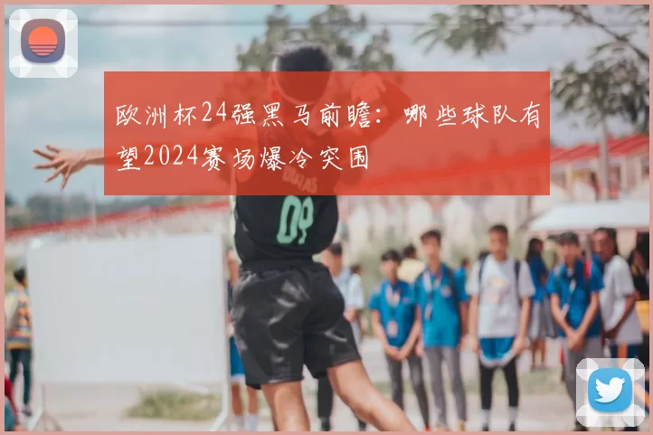 欧洲杯24强黑马前瞻：哪些球队有望2024赛场爆冷突围