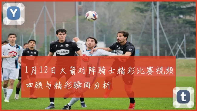 1月12日火箭对阵骑士精彩比赛视频回顾与精彩瞬间分析