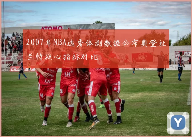2007年NBA选秀体测数据公布奥登杜兰特核心指标对比