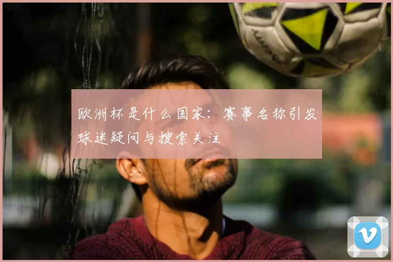 欧洲杯是什么国家:赛事名称引发球迷疑问与搜索关注