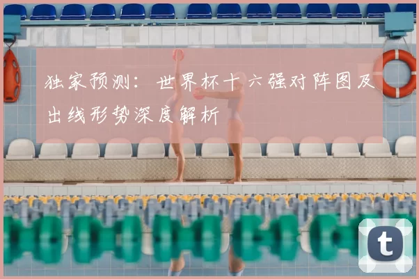 独家预测:世界杯十六强对阵图及出线形势深度解析