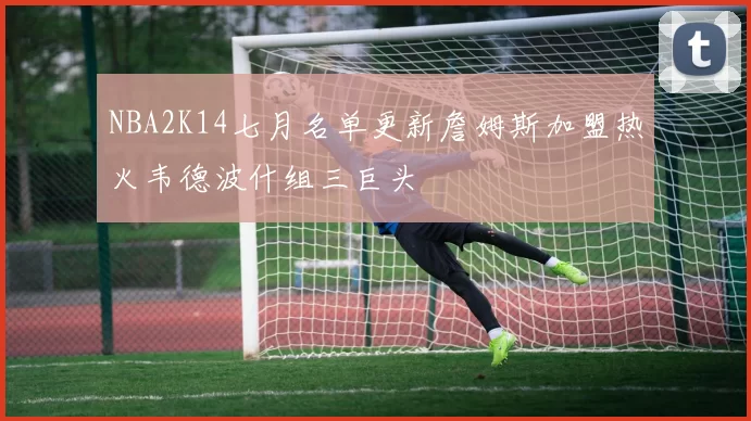 NBA2K14七月名单更新詹姆斯加盟热火韦德波什组三巨头