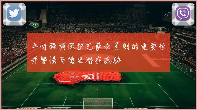 丰特强调保护巴萨会员制的重要性并警惕马德里潜在威胁