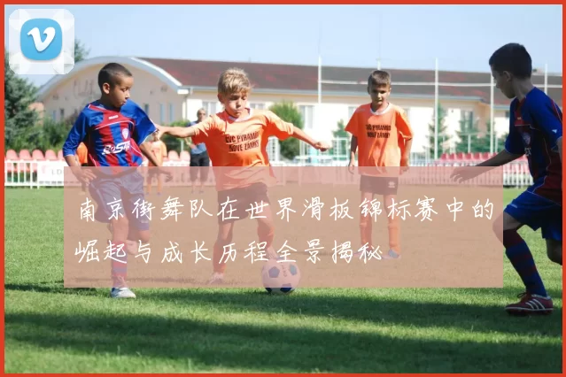 南京街舞队在世界滑板锦标赛中的崛起与成长历程全景揭秘