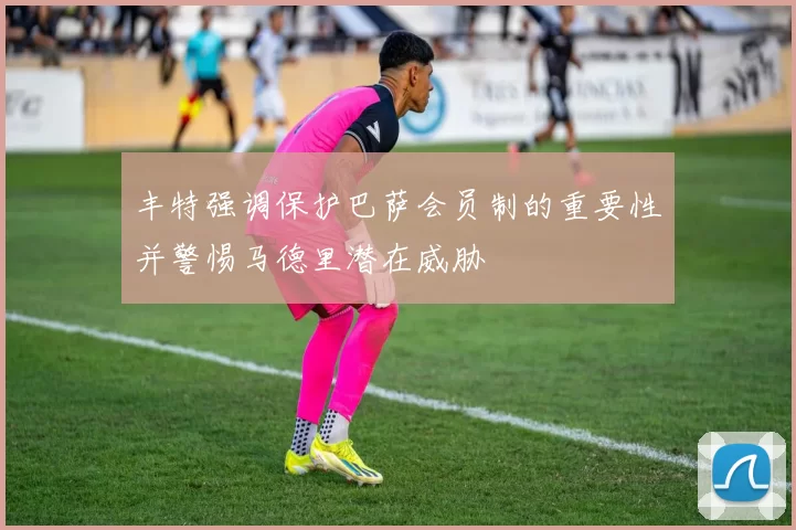 丰特强调保护巴萨会员制的重要性并警惕马德里潜在威胁